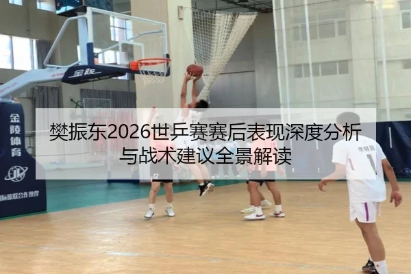 樊振东2026世乒赛赛后表现深度分析与战术建议全景解读