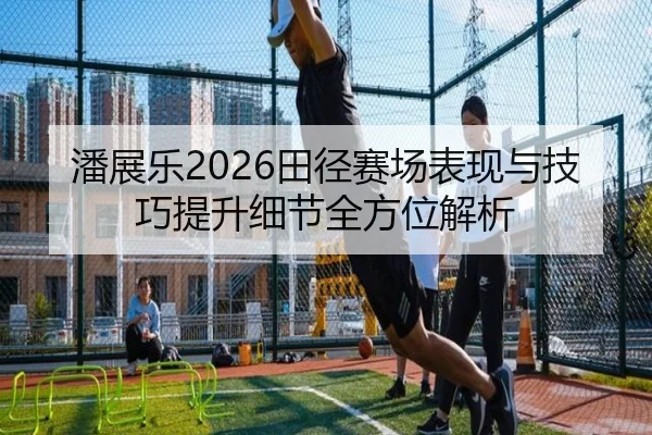 潘展乐2026田径赛场表现与技巧提升细节全方位解析
